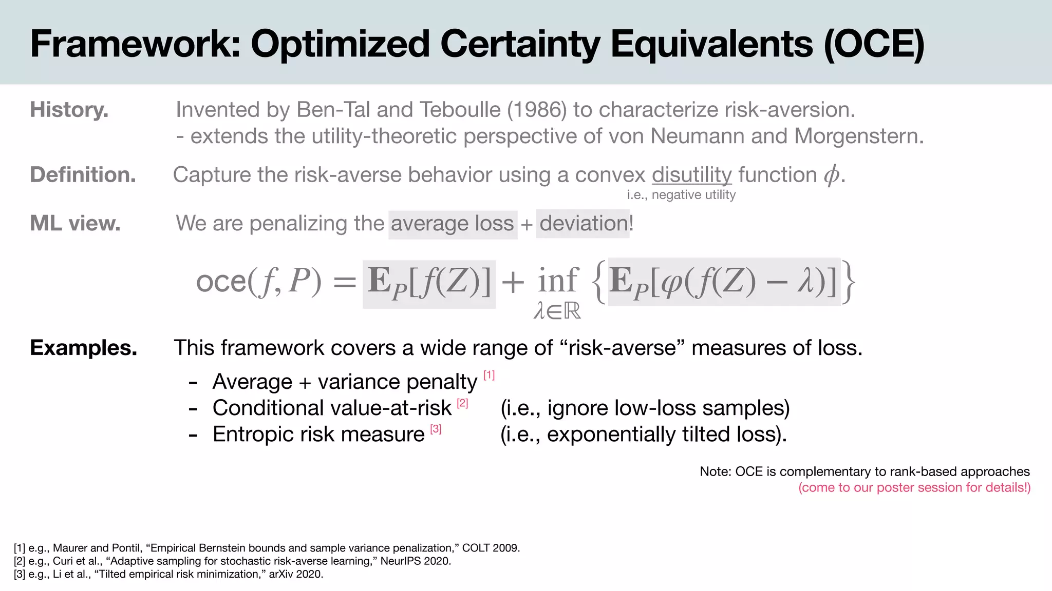 Framework: Optimized Certainty Equivalents (OCE)
History. Invented by Ben-Tal and Teboulle (1986) to characterize risk-aversion.

- extends the utility-theoretic perspective of von Neumann and Morgenstern.
Deﬁnition. Capture the risk-averse behavior using a convex disutility function .ϕ
i.e., negative utility
ML view. .We are penalizing the average loss + deviation!
𝗈𝖼𝖾(f, P) = EP[f(Z)] + inf
λ∈ℝ
{EP[φ(f(Z) − λ)]}
Examples. This framework covers a wide range of “risk-averse” measures of loss.
- Average + variance penalty

- Conditional value-at-risk .(i.e., ignore low-loss samples)

- Entropic risk measure -(i.e., exponentially tilted loss).
Note: OCE is complementary to rank-based approaches 
(come to our poster session for details!)
[1] e.g., Maurer and Pontil, “Empirical Bernstein bounds and sample variance penalization,” COLT 2009.

[2] e.g., Curi et al., “Adaptive sampling for stochastic risk-averse learning,” NeurIPS 2020. 
[3] e.g., Li et al., “Tilted empirical risk minimization,” arXiv 2020.
[1]
[2]
[3]
 