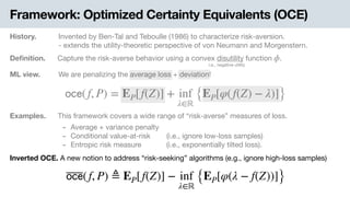 Framework: Optimized Certainty Equivalents (OCE)
History. Invented by Ben-Tal and Teboulle (1986) to characterize risk-aversion.

- extends the utility-theoretic perspective of von Neumann and Morgenstern.
Deﬁnition. Capture the risk-averse behavior using a convex disutility function .ϕ
i.e., negative utility
ML view. .We are penalizing the average loss + deviation!
𝗈𝖼𝖾(f, P) = EP[f(Z)] + inf
λ∈ℝ
{EP[φ(f(Z) − λ)]}
Examples. This framework covers a wide range of “risk-averse” measures of loss.
- Average + variance penalty

- Conditional value-at-risk .(i.e., ignore low-loss samples)

- Entropic risk measure -(i.e., exponentially tilted loss).
Inverted OCE. A new notion to address “risk-seeking” algorithms (e.g., ignore high-loss samples)
𝗈𝖼𝖾(f, P) ≜ EP[f(Z)] − inf
λ∈ℝ
{EP[φ(λ − f(Z))]}
 