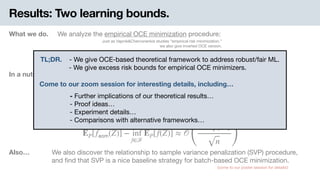 Results: Two learning bounds.
In a nutshell. We give learning bounds of two diﬀerent type.
What we do. We analyze the empirical OCE minimization procedure:
Just as Vapnik&Chervonenkis studies “empirical risk minimization.” 
we also give inverted OCE version.
Theorem 6. Excess expected loss bound
Theorem 3. Excess OCE bound
Also… We also discover the relationship to sample variance penalization (SVP) procedure, 
and ﬁnd that SVP is a nice baseline strategy for batch-based OCE minimization.
(come to our poster session for details!)
̂f 𝖾𝗈𝗆 ≜ 𝖺𝗋𝗀𝗆𝗂𝗇f∈ℱ
𝗈𝖼𝖾(f, Pn)
𝗈𝖼𝖾( ̂f 𝖾𝗈𝗆, P) − inf
f∈ℱ
𝗈𝖼𝖾(f, P) ≈ 𝒪
(
𝖫𝗂𝗉(ϕ) ⋅ 𝖼𝗈𝗆𝗉(ℱ)
n )
EP[ ̂f 𝖾𝗈𝗆(Z)] − inf
f∈ℱ
EP[f(Z)] ≈ 𝒪
(
𝖼𝗈𝗆𝗉(ℱ)
n )
TL;DR. . - We give OCE-based theoretical framework to address robust/fair ML. 
-- We give excess risk bounds for empirical OCE minimizers.
- Further implications of our theoretical results… 
- Proof ideas… 
- Experiment details… 
- Comparisons with alternative frameworks…
Come to our zoom session for interesting details, including…
 
