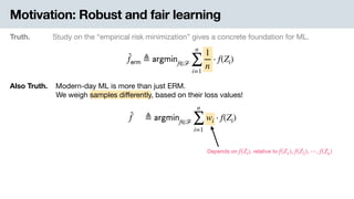Motivation: Robust and fair learning
Truth. Study on the “empirical risk minimization” gives a concrete foundation for ML.
̂f 𝖾𝗋𝗆 ≜ 𝖺𝗋𝗀𝗆𝗂𝗇f∈ℱ
n
∑
i=1
1
n
⋅ f(Zi)
Also Truth. .Modern-day ML is more than just ERM. 
-We weigh samples diﬀerently, based on their loss values!
̂f ≜ 𝖺𝗋𝗀𝗆𝗂𝗇f∈ℱ
n
∑
i=1
wi ⋅ f(Zi)
Depends on , relative tof(Zi) f(Z1), f(Z2), ⋯, f(Zn)
 