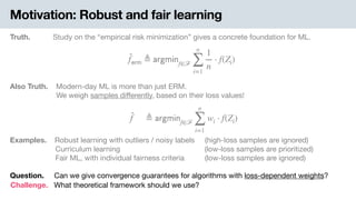 Motivation: Robust and fair learning
Truth. Study on the “empirical risk minimization” gives a concrete foundation for ML.
̂f 𝖾𝗋𝗆 ≜ 𝖺𝗋𝗀𝗆𝗂𝗇f∈ℱ
n
∑
i=1
1
n
⋅ f(Zi)
Also Truth. .Modern-day ML is more than just ERM. 
-We weigh samples diﬀerently, based on their loss values!
̂f ≜ 𝖺𝗋𝗀𝗆𝗂𝗇f∈ℱ
n
∑
i=1
wi ⋅ f(Zi)
Examples. .Robust learning with outliers / noisy labels (high-loss samples are ignored) 
Curriculum learning (low-loss samples are prioritized) 
Fair ML, with individual fairness criteria (low-loss samples are ignored)
Question. Can we give convergence guarantees for algorithms with loss-dependent weights?
Challenge. What theoretical framework should we use?
 