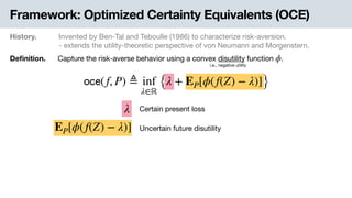 Framework: Optimized Certainty Equivalents (OCE)
History. Invented by Ben-Tal and Teboulle (1986) to characterize risk-aversion.

- extends the utility-theoretic perspective of von Neumann and Morgenstern.
Deﬁnition. Capture the risk-averse behavior using a convex disutility function .ϕ
i.e., negative utility
𝗈𝖼𝖾(f, P) ≜ inf
λ∈ℝ
{λ + EP[ϕ(f(Z) − λ)]}
EP[ϕ(f(Z) − λ)]
λ Certain present loss
Uncertain future disutility
 