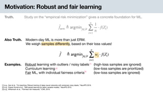 Motivation: Robust and fair learning
Truth. Study on the “empirical risk minimization” gives a concrete foundation for ML.
̂f 𝖾𝗋𝗆 ≜ 𝖺𝗋𝗀𝗆𝗂𝗇f∈ℱ
n
∑
i=1
1
n
⋅ f(Zi)
Examples. .Robust learning with outliers / noisy labels (high-loss samples are ignored) 
Curriculum learning (low-loss samples are prioritized) 
Fair ML, with individual fairness criteria (low-loss samples are ignored)
Also Truth. .Modern-day ML is more than just ERM. 
-We weigh samples diﬀerently, based on their loss values!
̂f ≜ 𝖺𝗋𝗀𝗆𝗂𝗇f∈ℱ
n
∑
i=1
wi ⋅ f(Zi)
[1] e.g., Han et al., “Co-teaching: Robust training of deep neural networks with extremely noisy labels,” NeurIPS 2018.

[2] e.g., Pawan Kumar et al., “Self-paced learning for latent variable models,” NeurIPS 2010. 
[3] e.g., Williamson et al., “Fairness risk measures,” ICML 2019.
[1]
[2]
[3]
 