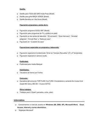 Desfile:

         Desfile para TOCA DO SIRI moda Praia (Brasil)
         Desfile para grife MAÇA VERDE (Brasil)
         Desfile Benéfico en Vila Sonia (Brasil)


          Figuración programas y series de tv:


         Figuración programa GUGU SBT (Brasil)
         Figuración para programas de TV y público en plató.
         Figuración en las series de televisión “El comisario”, “Gran Hermano”, “Amistad
          peligrosa“, “Circulo Rojo” y “Nada por aquí”.
         Figuración en “ Cuestión de sexo”


          Figuraciones especiales en programa y telenovela:


         Figuración especial en la telenovela “Amar en Tiempos Revueltos” (2ª y 3ª temporada)
         Figuración especial en cámara oculta.


          Publicidad:
         Publicidad para media Marquet


          Habilidades:
         Tatuadora de henna por 9 años


          Concurso:
         Ganadora del concurso TOP FUNK CULTURA :Compositora y cantante de musica funk
          (dupla MC bota y MC Dê – musica GATO)


          Otros trabajos:
         Trabajos para L’Oreal ( peinados, corte, color)



Informática

        Conocimientos a nivel de usuario en Windows (98, 2000, XP), Microsoft Word,        Excel,
     Access, Internet y correo electrónico.
        “Digitaçao Microsoft”
 