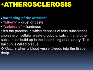 •ATHEROSCLEROSIS
•“hardening of the arteries”
• “athero” – gruel or paste
• “sclerosis” – hardness
• It’s the process in which deposits of fatty substances,
cholesterol, cellular waste products, calcium and other
substances build up in the inner lining of an artery. This
buildup is called plaque.
 Occurs when a blood vessel bleeds into the tissue
deep .
 