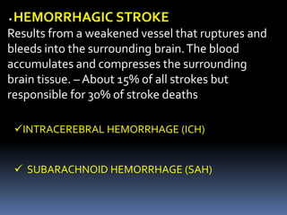 • HEMORRHAGIC STROKE
Results from a weakened vessel that ruptures and
bleeds into the surrounding brain.The blood
accumulates and compresses the surrounding
brain tissue. – About 15% of all strokes but
responsible for 30% of stroke deaths
INTRACEREBRAL HEMORRHAGE (ICH)
 SUBARACHNOID HEMORRHAGE (SAH)
 
