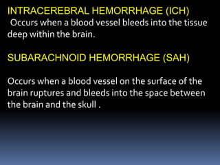INTRACEREBRAL HEMORRHAGE (ICH)
Occurs when a blood vessel bleeds into the tissue
deep within the brain.
SUBARACHNOID HEMORRHAGE (SAH)
Occurs when a blood vessel on the surface of the
brain ruptures and bleeds into the space between
the brain and the skull .
 