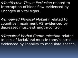 Ineffective Tissue Perfusion related to
Interruption of blood flow evidenced by
Changes in vital signs .
Impaired Physical Mobility related to
cognitive impairment AS evidenced by
decreased muscle strength/control.
Impaired Verbal Communication related
to loss of facial/oral muscle tone/control
evidenced by Inability to modulate speech,
 