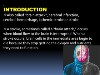 •
INTRODUCTION
Also called “brain attack”, cerebral infarction,
cerebral hemorrhage, ischemic stroke or stroke
A stroke, sometimes called a “brain attack,” occurs
when blood flow to the brain is interrupted.When a
stroke occurs, brain cells in the immediate area begin to
die because they stop getting the oxygen and nutrients
they need to function.
 