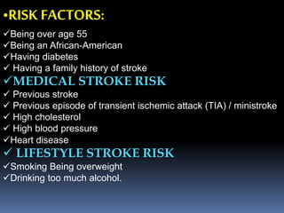 •RISK FACTORS:
Being over age 55
Being an African-American
Having diabetes
 Having a family history of stroke
MEDICAL STROKE RISK
 Previous stroke
 Previous episode of transient ischemic attack (TIA) / ministroke
 High cholesterol
 High blood pressure
Heart disease
 LIFESTYLE STROKE RISK
Smoking Being overweight
Drinking too much alcohol.
 