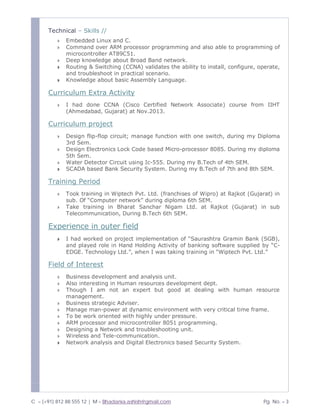 C – (+91) 812 88 555 12 | M – Bhadania.ashish@gmail.com Pg. No. – 3
Technical – Skills //
» Embedded Linux and C.
» Command over ARM processor programming and also able to programming of
microcontroller AT89C51.
» Deep knowledge about Broad Band network.
» Routing & Switching (CCNA) validates the ability to install, configure, operate,
and troubleshoot in practical scenario.
» Knowledge about basic Assembly Language.
Curriculum Extra Activity
» I had done CCNA (Cisco Certified Network Associate) course from IIHT
(Ahmedabad, Gujarat) at Nov.2013.
Curriculum project
» Design flip-flop circuit; manage function with one switch, during my Diploma
3rd Sem.
» Design Electronics Lock Code based Micro-processor 8085. During my diploma
5th Sem.
» Water Detector Circuit using Ic-555. During my B.Tech of 4th SEM.
» SCADA based Bank Security System. During my B.Tech of 7th and 8th SEM.
Training Period
» Took training in Wiptech Pvt. Ltd. (franchises of Wipro) at Rajkot (Gujarat) in
sub. Of “Computer network” during diploma 6th SEM.
» Take training in Bharat Sanchar Nigam Ltd. at Rajkot (Gujarat) in sub
Telecommunication, During B.Tech 6th SEM.
Experience in outer field
» I had worked on project implementation of “Saurashtra Gramin Bank (SGB),
and played role in Hand Holding Activity of banking software supplied by “C-
EDGE. Technology Ltd.”, when I was taking training in “Wiptech Pvt. Ltd.”
Field of Interest
» Business development and analysis unit.
» Also interesting in Human resources development dept.
» Though I am not an expert but good at dealing with human resource
management.
» Business strategic Adviser.
» Manage man-power at dynamic environment with very critical time frame.
» To be work oriented with highly under pressure.
» ARM processor and microcontroller 8051 programming.
» Designing a Network and troubleshooting unit.
» Wireless and Tele-communication.
» Network analysis and Digital Electronics based Security System.
 