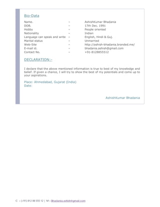 C – (+91) 812 88 555 12 | M – Bhadania.ashish@gmail.com
Bio-Data
Name. – AshishKumar Bhadania
DOB. – 17th Dec. 1991
Hobby – People oriented
Nationality – Indian
Language can speak and write – English, Hindi & Guj.
Marital status – Unmarried
Web-Site – http://ashish-bhadania.branded.me/
E-mail id. – bhadania.ashish@gmail.com
Contact No. – +91-8128855512
DECLARATION:-
I declare that the above mentioned information is true to best of my knowledge and
belief. If given a chance, I will try to show the best of my potentials and come up to
your aspirations.
Place: Ahmedabad, Gujarat (India)
Date:
AshishKumar Bhadania
 