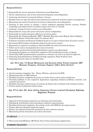 Responsibilities:
 Responsible for service operation of batteries across Rajasthan.
 Service infrastructure and service network development across Rajasthan.
 Analyzing and control on warranty failures / returns.
 Monthly basis cut open few field return batteries for analysis & send the report to management.
 Monitoring and control of lead time for battery replacement across Rajasthan.
 Training to Area service in charges / service engineers regarding Service systems, Product
technology and improvements in product region wise once in 3 month.
 Auditing / visiting of service centers across Rajasthan.
 Responsible for scrap sales across all service centers in Rajasthan.
 Responsible for implementation/ adherence of service policy.
 Responsible for Preparing Monthly “MIS” ( Monthly Warranty claim Report, Revival Report,
Scrap Stock Report, Scrap Sale report V/s Amount. Etc.)
 Collection of product performance feedback based on cut open analysis from all service centres.
 Reviewing CSI (Customer Satisfaction Index) for all service centers.
 Deputation of engineers according to allocation/PJP and calls of inverter & battery.
 Follow-up for status of complaints & revenue of inverter.
 Responding customers/clients/dealer/distributors queries over phone/mail.
 Arranging parts/spares as required by engineers with coordination of store-in charge.
 Forwarding AMC quotation/repair quotation to customer via mail or by hand of engineers.
 Collecting dealer/distributors feedback through engineers, Phone & direct meet.
 Preparing incentive sheet on monthly basis.
Jan ’08 to Jan ‘10 Honda Motorcycle and Scooters India Private Limited, IMT
Manesar Gurgaon, Customer Support (After Sales Service)
Responsibilities:
 Attend customer complaint, Via – Phone, Website, and Letter & NCH.
 Maintaining data in CRM software.
 Handling customer complaints & ensure to resolve them to their entire satisfaction
 Providing feedback to the respective department regarding technical problems, network, and
customer grievances.
 Handling warranty related issues of customer & dealer and co-ordinate with technical section.
 Product quality feedback & market action.
Sep ‘07 to Jan ‘08, Auto Gallon Industries Private Limited Faridabad Diploma
Engineer Trainee
Responsibilities:
 Approval of all incoming material as per drawing and control plan.
 Handling & well familiar with instruments related to measurements.
 Handling of Internal complaints, then jointly study with HOD for the improvement.
 Prepare daily pre dispatch inspection report.
 Remove the rejection during the production & take corrective actions.
 Maintaining all the documents up to date and secure.
IT SKILLS
 Well versed with MS Excel, MS Word, Power Point and Internet Applications.
SUMMER TRAINING
 