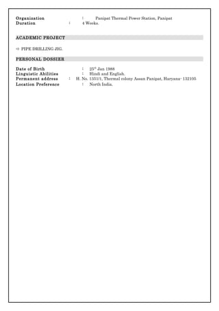 Organization : Panipat Thermal Power Station, Panipat
Duration : 4 Weeks.
ACADEMIC PROJECT
 PIPE DRILLING JIG.
PERSONAL DOSSIER
Date of Birth : 25th
Jan 1988
Linguistic Abilities : Hindi and English.
Permanent address : H. No. 1351/1, Thermal colony Assan Panipat, Haryana- 132105
Location Preference : North India.
 