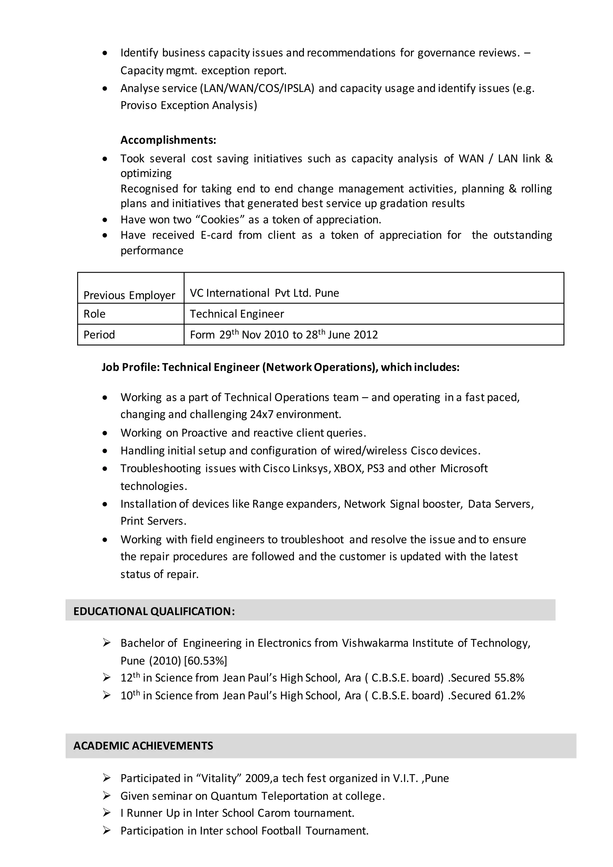 EDUCATIONAL QUALIFICATION:
 Identify business capacity issues and recommendations for governance reviews. –
Capacity mgmt. exception report.
 Analyse service (LAN/WAN/COS/IPSLA) and capacity usage and identify issues (e.g.
Proviso Exception Analysis)
Accomplishments:
 Took several cost saving initiatives such as capacity analysis of WAN / LAN link &
optimizing
Recognised for taking end to end change management activities, planning & rolling
plans and initiatives that generated best service up gradation results
 Have won two “Cookies” as a token of appreciation.
 Have received E-card from client as a token of appreciation for the outstanding
performance
Job Profile: Technical Engineer (NetworkOperations), which includes:
 Working as a part of Technical Operations team – and operating in a fast paced,
changing and challenging 24x7 environment.
 Working on Proactive and reactive client queries.
 Handling initial setup and configuration of wired/wireless Cisco devices.
 Troubleshooting issues with Cisco Linksys, XBOX, PS3 and other Microsoft
technologies.
 Installation of devices like Range expanders, Network Signal booster, Data Servers,
Print Servers.
 Working with field engineers to troubleshoot and resolve the issue and to ensure
the repair procedures are followed and the customer is updated with the latest
status of repair.
 Bachelor of Engineering in Electronics from Vishwakarma Institute of Technology,
Pune (2010) [60.53%]
 12th in Science from Jean Paul’s High School, Ara ( C.B.S.E. board) .Secured 55.8%
 10th in Science from Jean Paul’s High School, Ara ( C.B.S.E. board) .Secured 61.2%
 Participated in “Vitality” 2009,a tech fest organized in V.I.T. ,Pune
 Given seminar on Quantum Teleportation at college.
 I Runner Up in Inter School Carom tournament.
 Participation in Inter school Football Tournament.
Previous Employer VC International Pvt Ltd. Pune
Role Technical Engineer
Period Form 29th Nov 2010 to 28th June 2012
ACADEMIC ACHIEVEMENTS
 