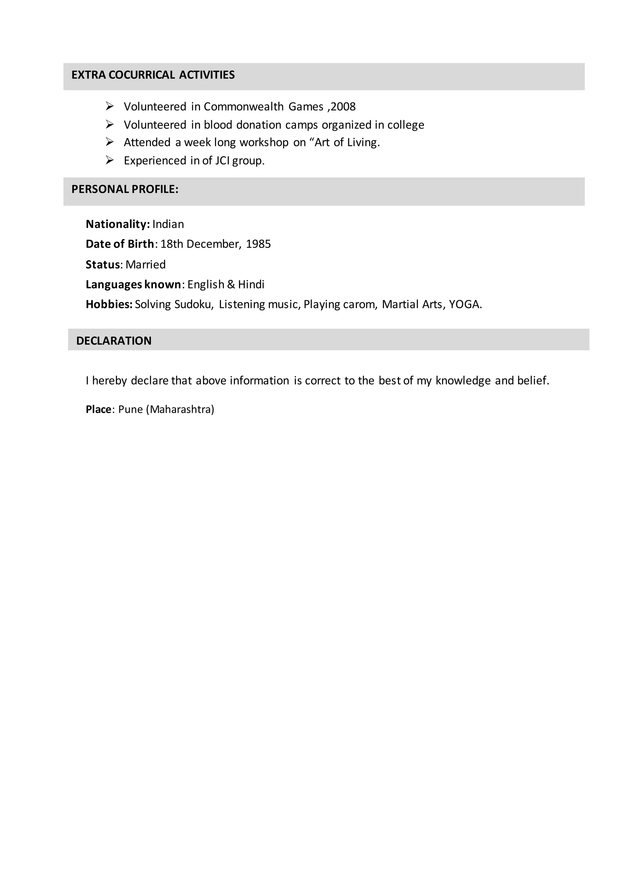 EXTRA COCURRICAL ACTIVITIES
PERSONAL PROFILE:
DECLARATION
 Volunteered in Commonwealth Games ,2008
 Volunteered in blood donation camps organized in college
 Attended a week long workshop on “Art of Living.
 Experienced in of JCI group.
Nationality: Indian
Date of Birth: 18th December, 1985
Status: Married
Languages known: English & Hindi
Hobbies: Solving Sudoku, Listening music, Playing carom, Martial Arts, YOGA.
I hereby declare that above information is correct to the best of my knowledge and belief.
Place: Pune (Maharashtra)
 