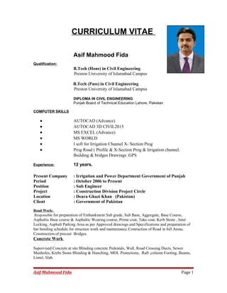 CURRICULUM VITAE
Asif Mahmood Fida
Qualification:
B.Tech (Hons) in Civil Engineering
Preston University of Islamabad Campus
B.Tech (Pass) in Civil Engineering
Preston University of Islamabad Campus
DIPLOMA IN CIVIL ENGINEERING
Punjab Board of Technical Education Lahore, Pakistan
COMPUTER SKILLS
• AUTOCAD (Advance)
• AUTOCAD 3D CIVIL2015
• MS EXCEL (Advance)
• MS WORLD
• I soft for Irrigation Channel X- Section Prog
• Prog Road ( Profile & X-Section Prog & Irrigation channel.
Building & bridges Drawings .GPS
Experience: 12 years.
Present Company : Irrigation and Power Department Government of Punjab
Period : October 2006 to Present
Position : Sub Engineer
Project : Construction Division Project Circle
Location : Deara Ghazi Khan (Pakistan)
Client : Government of Pakistan
Road Work:
Responsible for preparation of Embankment Sub grade, Sub Base, Aggregate, Base Course,
Asphaltic Base course & Asphaltic Wearing course, Prime coat, Take coat, Kerb Stone , Inter
Locking, Asphalt Parking Area as per Approved drawings and Specifications and preparation of
bar bending schedule for structure work and maintenance.Costruction of Road in hill Areas,
Construction of precast Bridges.
Concrete Work
Supervised Concrete at site Blinding concrete Pedestals, Wall, Road Crossing Ducts, Sewer
Manholes, Krebs Stone Blinding & Hunching, MOL Protections, Raft ,column Footing, Beams,
Lintel, Slab.
Asif Mahmood Fida Page 1
 