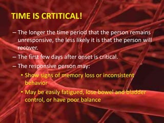 TIME IS CRTITICAL!
– The longer the time period that the person remains
unresponsive, the less likely it is that the person will
recover.
– The first few days after onset is critical.
– The responsive person may:
• Show signs of memory loss or inconsistent
behavior
• May be easily fatigued, lose bowel and bladder
control, or have poor balance

 