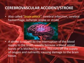 CEREBROVASCULAR ACCIDENT/STROKE
• Also called “brain attack”, cerebral infarction, cerebral
hemorrhage, ischemic stroke or stroke

• A stroke is caused by the interruption of the blood
supply to the brain, usually because a blood vessel
bursts or is blocked by a clot. This cuts off the supply
of oxygen and nutrients, causing damage to the brain
tissue.

 