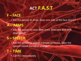 ACT F.A.S.T
F – FACE
• Ask the person to smile. Does one side of the face droop?

A – ARMS
• Ask the person to raise both arms. Does one arm drift
downward?

S – SPEECH
• Ask the person to repeat a simple sentence. Does the
speech sound slurred or strange?

T – TIME
• Call 911 Immediately

 