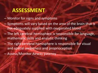 ASSESSMENT
– Monitor for signs and symptoms
– Symptoms will vary based on the area of the brain that is
not adequately supplied with oxygenated blood
– The left cerebral hemisphere is responsible for language,
mathematic skills and analytic thinking
– The right cerebral hemisphere is responsible for visual
and spatial awareness and proprioception
– Assess/Monitor Airway patency

 