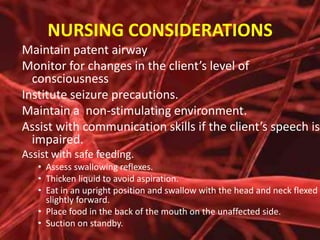 NURSING CONSIDERATIONS
Maintain patent airway
Monitor for changes in the client’s level of
consciousness
Institute seizure precautions.
Maintain a non-stimulating environment.
Assist with communication skills if the client’s speech is
impaired.
Assist with safe feeding.
• Assess swallowing reflexes.
• Thicken liquid to avoid aspiration.
• Eat in an upright position and swallow with the head and neck flexed
slightly forward.
• Place food in the back of the mouth on the unaffected side.
• Suction on standby.

 