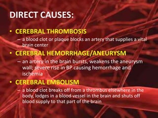 DIRECT CAUSES:
• CEREBRAL THROMBOSIS
– a blood clot or plaque blocks an artery that supplies a vital
brain center

• CEREBRAL HEMORRHAGE/ANEURYSM
– an artery in the brain bursts, weakens the aneurysm
wall; severe rise in BP causing hemorrhage and
ischemia

• CEREBRAL EMBOLISM
– a blood clot breaks off from a thrombus elsewhere in the
body, lodges in a blood vessel in the brain and shuts off
blood supply to that part of the brain

 