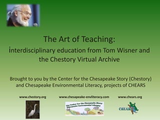 The Art of Teaching:
interdisciplinary education from Tom Wisner and
               the Chestory Virtual Archive

Brought to you by the Center for the Chesapeake Story (Chestory)
   and Chesapeake Environmental Literacy, projects of CHEARS

    www.chestory.org   www.chesapeake-envliteracy.com   www.chears.org
 