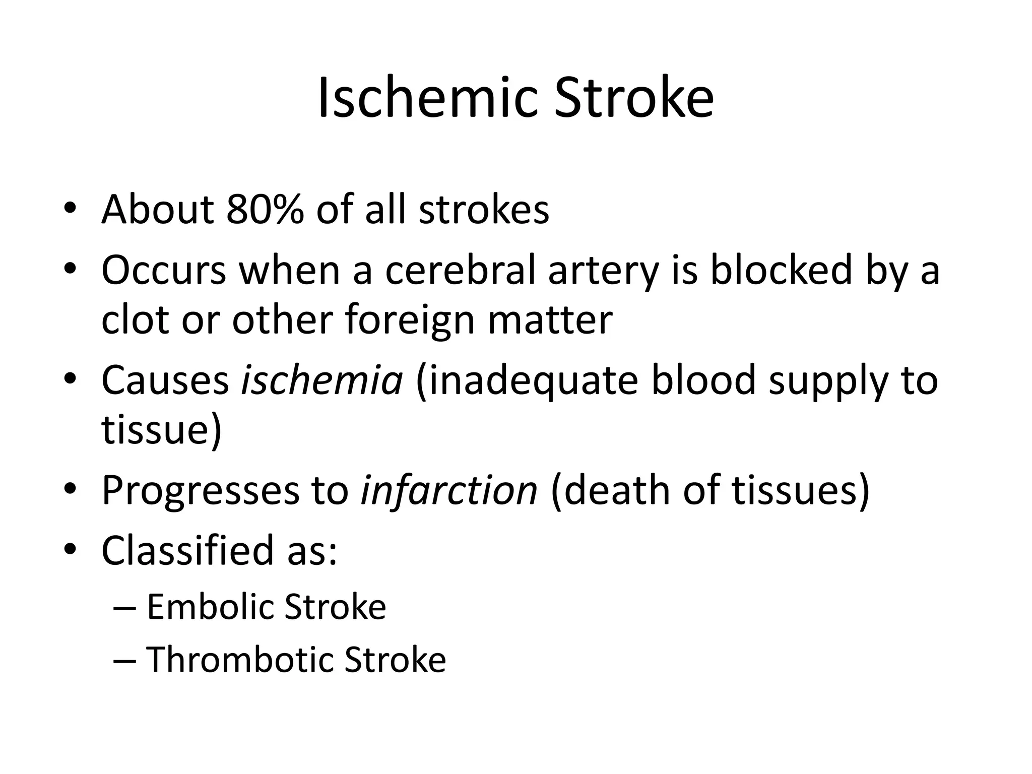 Ischemic Stroke
• About 80% of all strokes
• Occurs when a cerebral artery is blocked by a
clot or other foreign matter
• Causes ischemia (inadequate blood supply to
tissue)
• Progresses to infarction (death of tissues)
• Classified as:
– Embolic Stroke
– Thrombotic Stroke
 