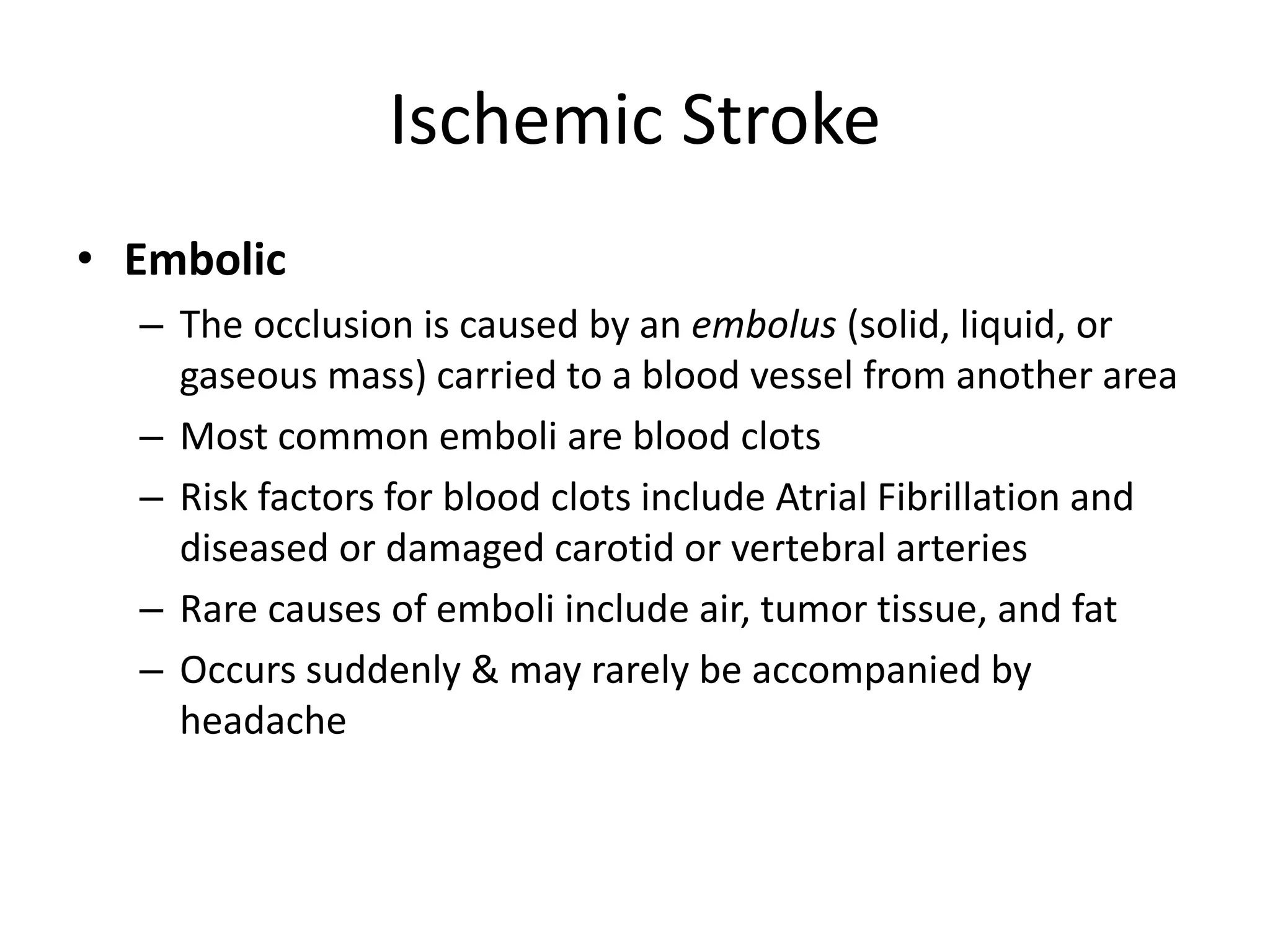 Ischemic Stroke
• Embolic
– The occlusion is caused by an embolus (solid, liquid, or
gaseous mass) carried to a blood vessel from another area
– Most common emboli are blood clots
– Risk factors for blood clots include Atrial Fibrillation and
diseased or damaged carotid or vertebral arteries
– Rare causes of emboli include air, tumor tissue, and fat
– Occurs suddenly & may rarely be accompanied by
headache
 
