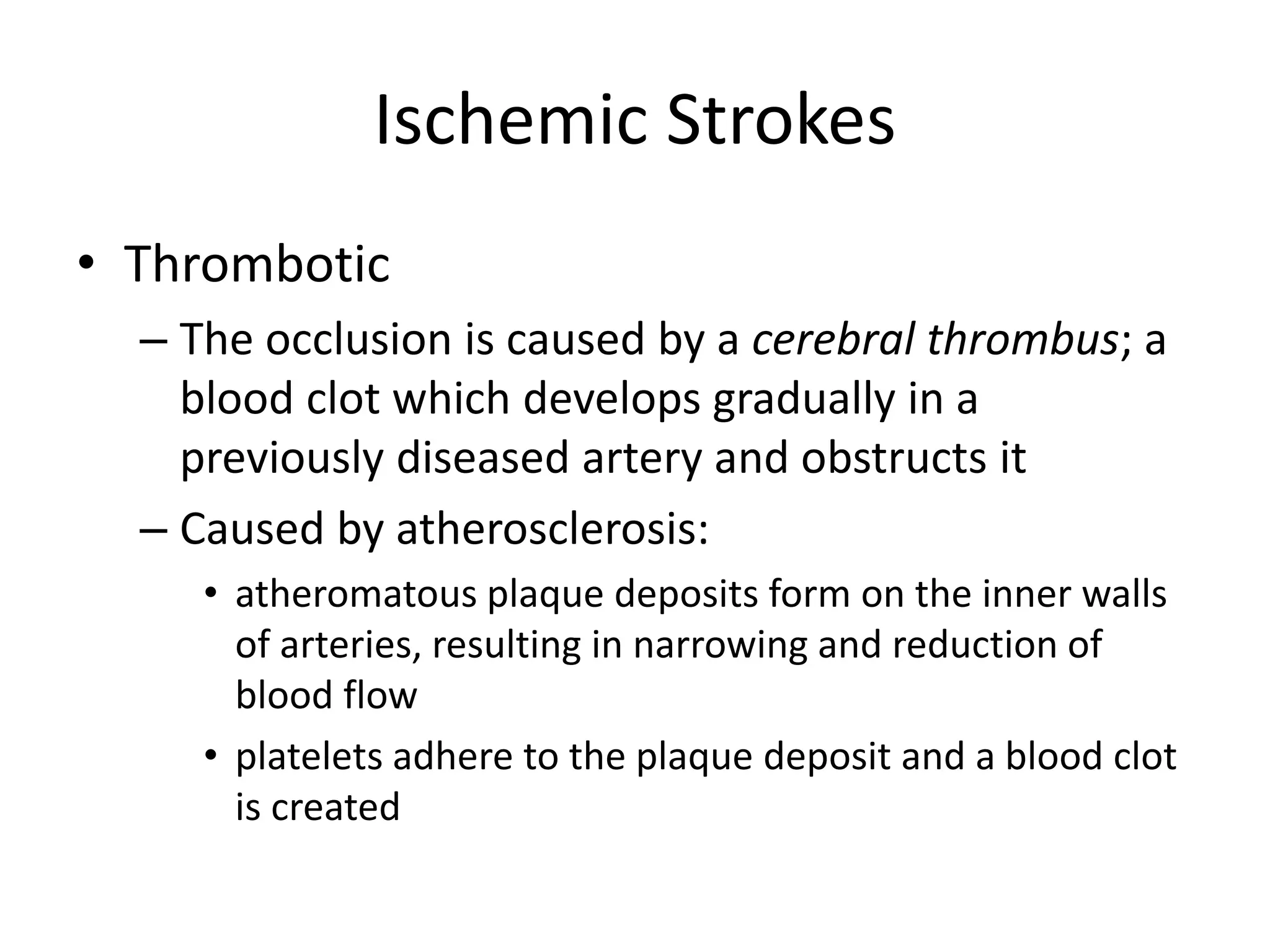 Ischemic Strokes
• Thrombotic
– The occlusion is caused by a cerebral thrombus; a
blood clot which develops gradually in a
previously diseased artery and obstructs it
– Caused by atherosclerosis:
• atheromatous plaque deposits form on the inner walls
of arteries, resulting in narrowing and reduction of
blood flow
• platelets adhere to the plaque deposit and a blood clot
is created
 