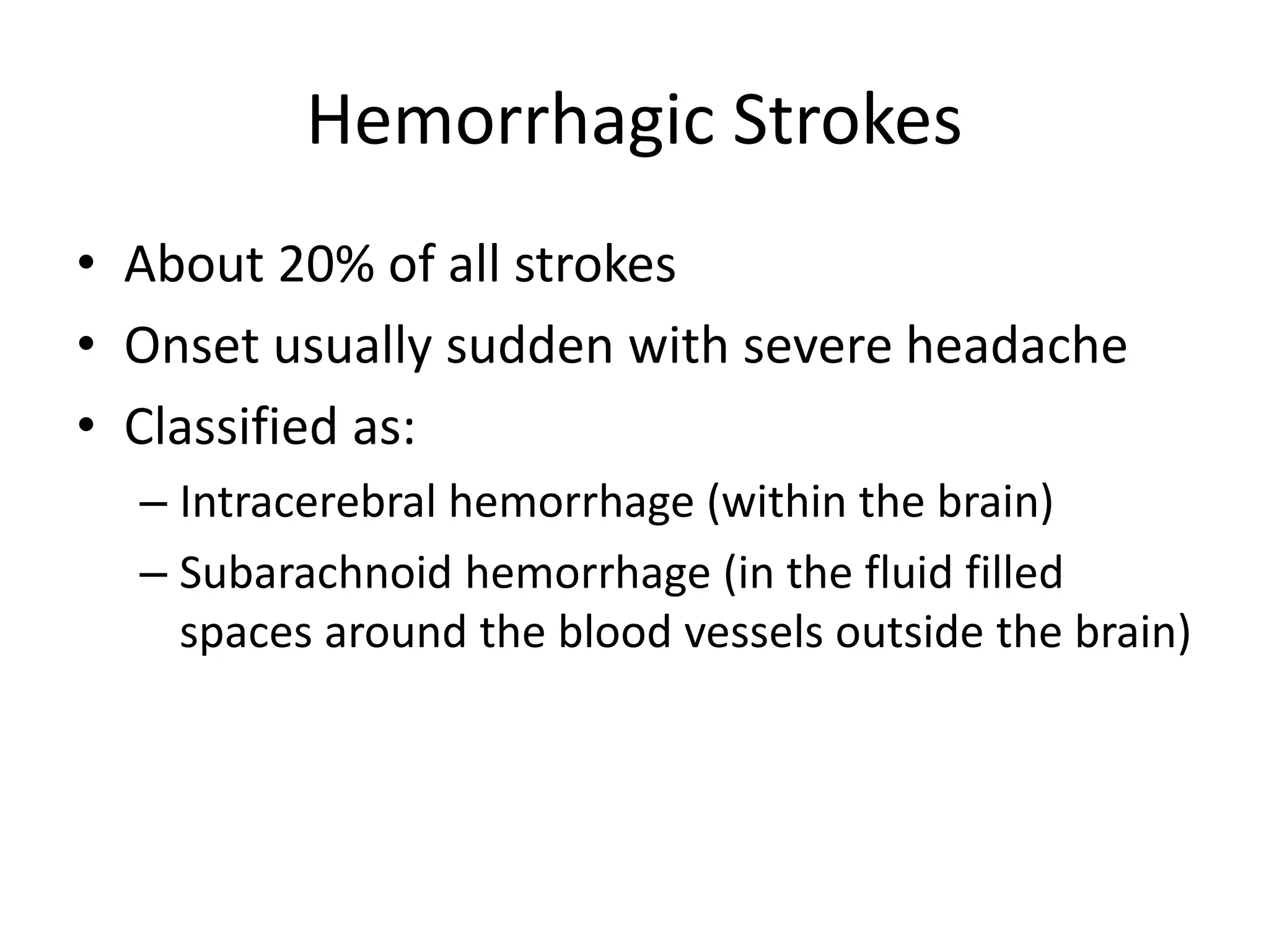 Hemorrhagic Strokes
• About 20% of all strokes
• Onset usually sudden with severe headache
• Classified as:
– Intracerebral hemorrhage (within the brain)
– Subarachnoid hemorrhage (in the fluid filled
spaces around the blood vessels outside the brain)
 