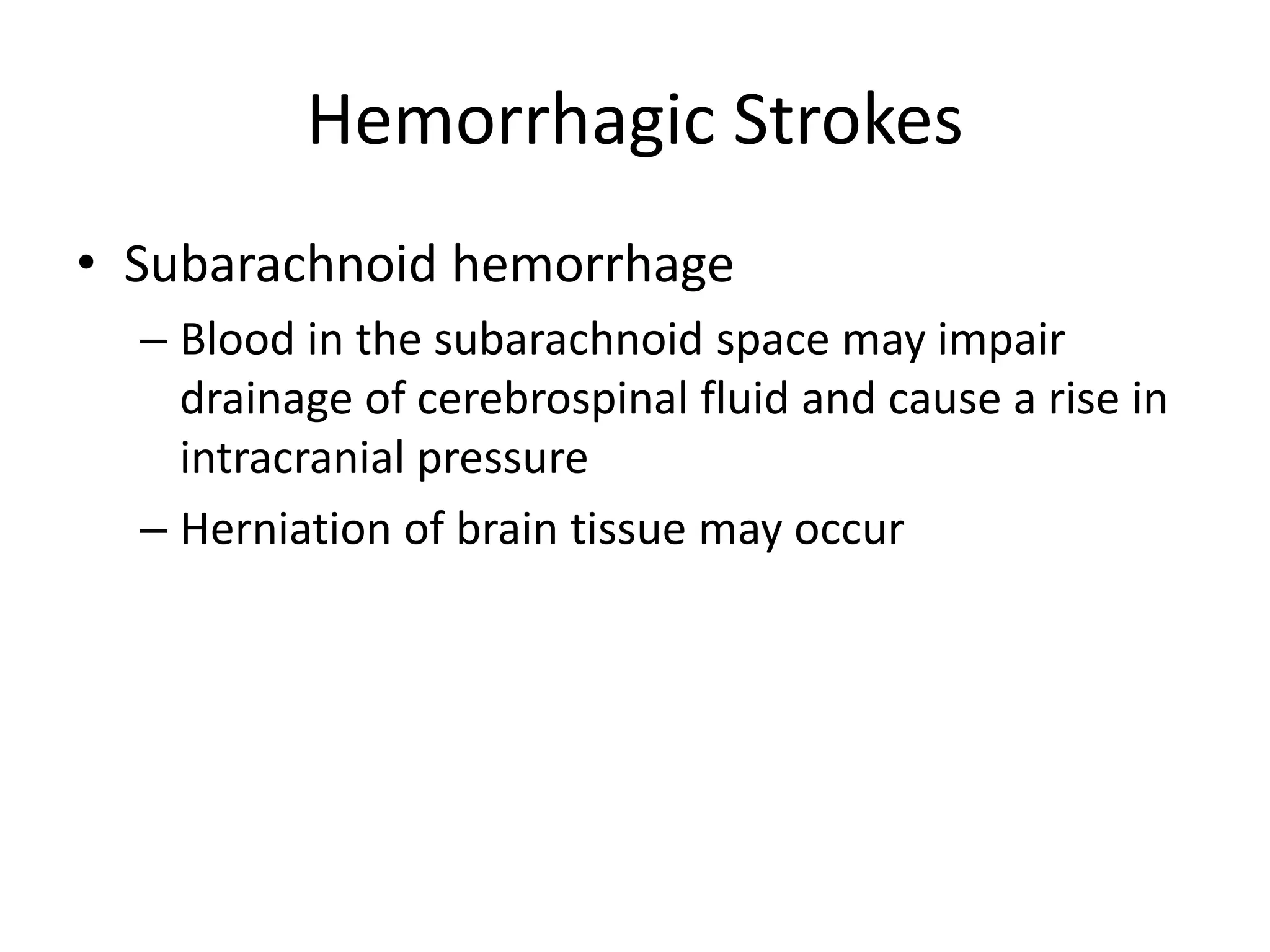 Hemorrhagic Strokes
• Subarachnoid hemorrhage
– Blood in the subarachnoid space may impair
drainage of cerebrospinal fluid and cause a rise in
intracranial pressure
– Herniation of brain tissue may occur
 