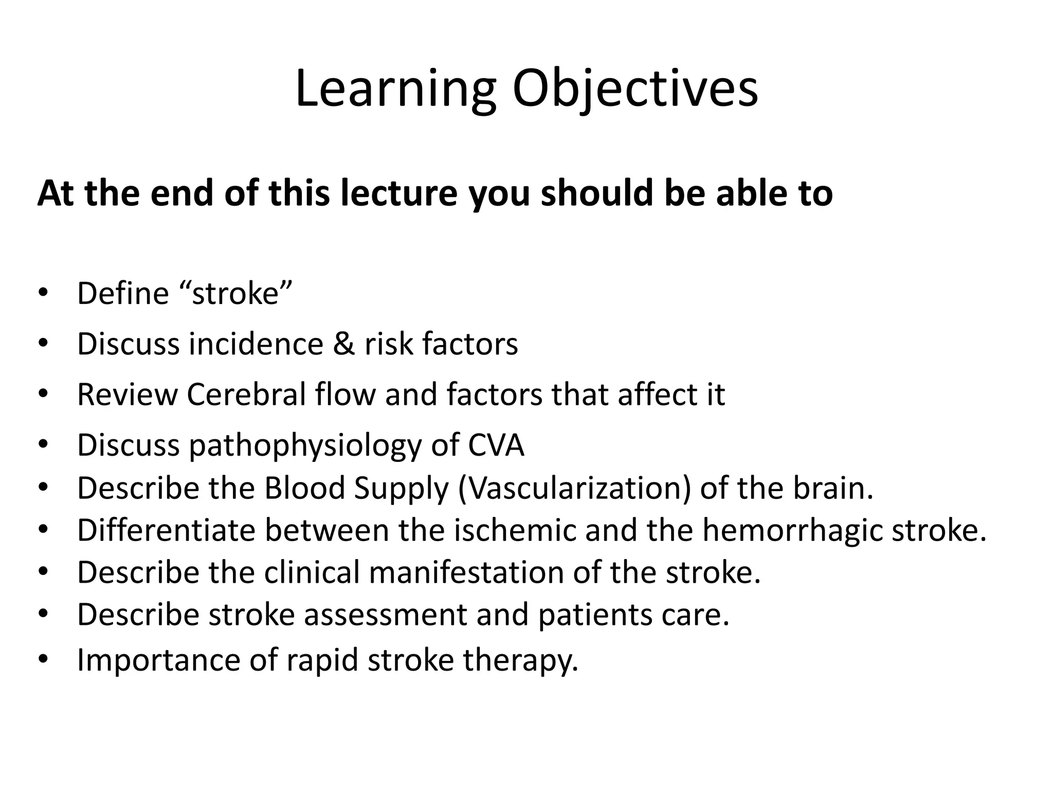 Learning Objectives
At the end of this lecture you should be able to
• Define “stroke”
• Discuss incidence & risk factors
• Review Cerebral flow and factors that affect it
• Discuss pathophysiology of CVA
• Describe the Blood Supply (Vascularization) of the brain.
• Differentiate between the ischemic and the hemorrhagic stroke.
• Describe the clinical manifestation of the stroke.
• Describe stroke assessment and patients care.
• Importance of rapid stroke therapy.
 