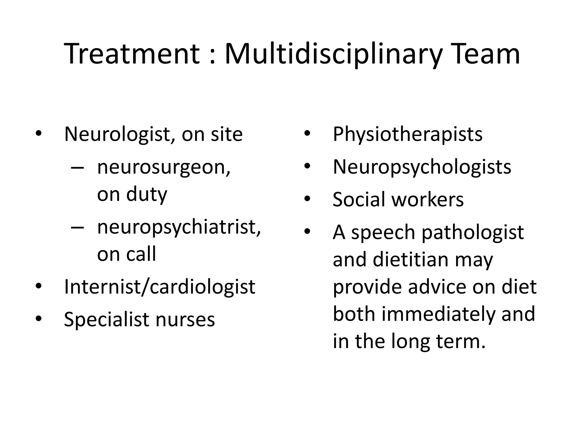 Treatment : Multidisciplinary Team
• Neurologist, on site
– neurosurgeon,
on duty
– neuropsychiatrist,
on call
• Internist/cardiologist
• Specialist nurses
• Physiotherapists
• Neuropsychologists
• Social workers
• A speech pathologist
and dietitian may
provide advice on diet
both immediately and
in the long term.
 