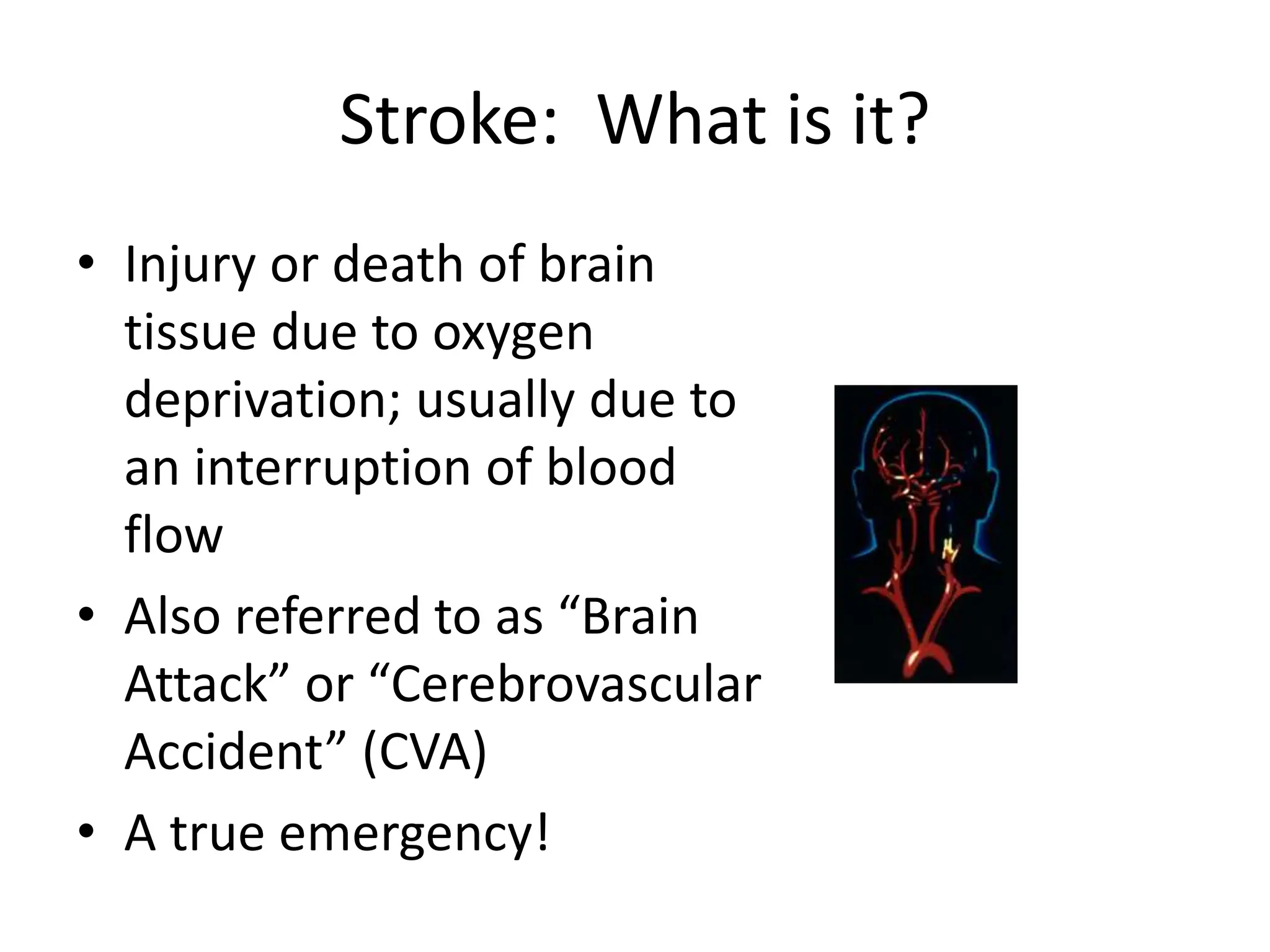 Stroke: What is it?
• Injury or death of brain
tissue due to oxygen
deprivation; usually due to
an interruption of blood
flow
• Also referred to as “Brain
Attack” or “Cerebrovascular
Accident” (CVA)
• A true emergency!
 