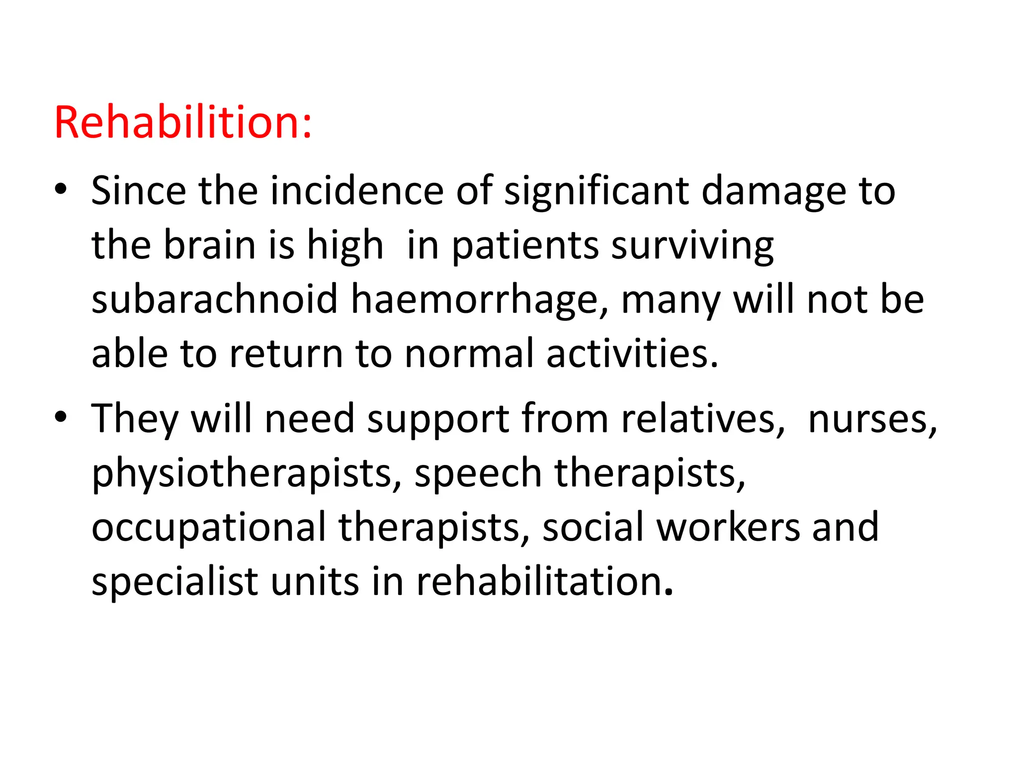 Rehabilition:
• Since the incidence of significant damage to
the brain is high in patients surviving
subarachnoid haemorrhage, many will not be
able to return to normal activities.
• They will need support from relatives, nurses,
physiotherapists, speech therapists,
occupational therapists, social workers and
specialist units in rehabilitation.
 