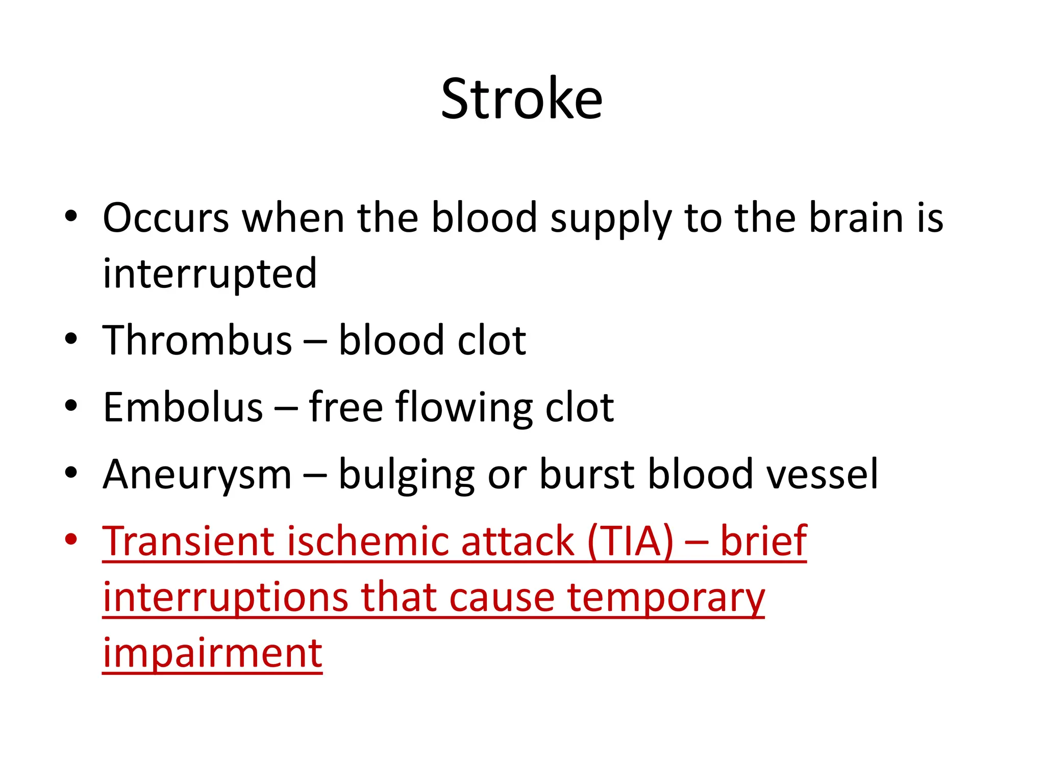 Stroke
• Occurs when the blood supply to the brain is
interrupted
• Thrombus – blood clot
• Embolus – free flowing clot
• Aneurysm – bulging or burst blood vessel
• Transient ischemic attack (TIA) – brief
interruptions that cause temporary
impairment
 