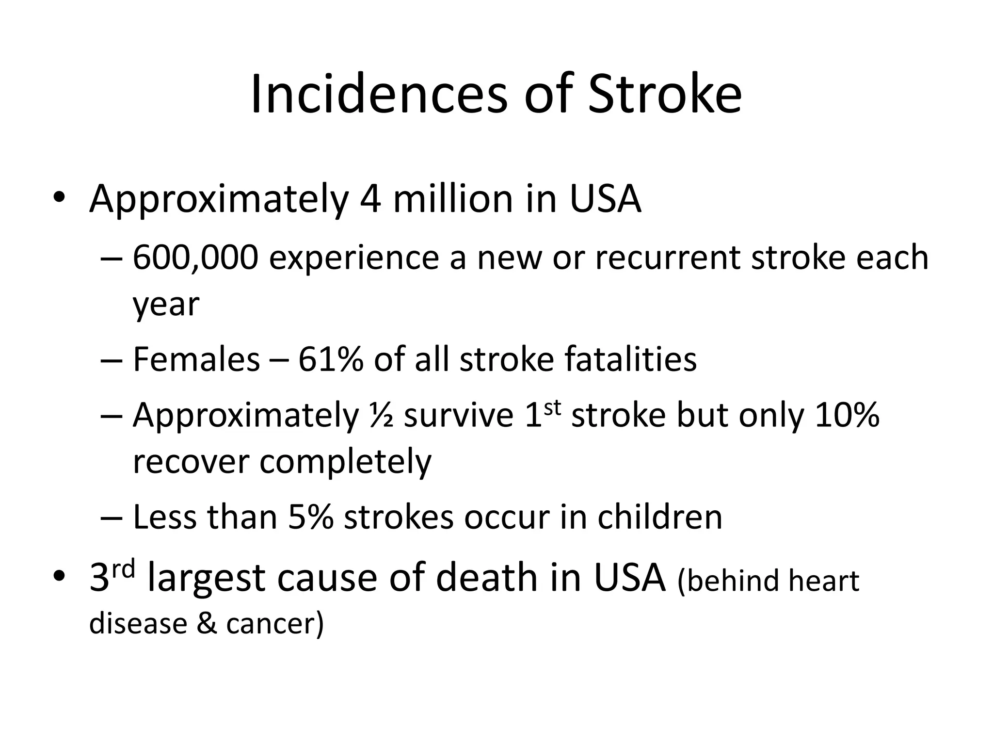 Incidences of Stroke
• Approximately 4 million in USA
– 600,000 experience a new or recurrent stroke each
year
– Females – 61% of all stroke fatalities
– Approximately ½ survive 1st stroke but only 10%
recover completely
– Less than 5% strokes occur in children
• 3rd largest cause of death in USA (behind heart
disease & cancer)
 