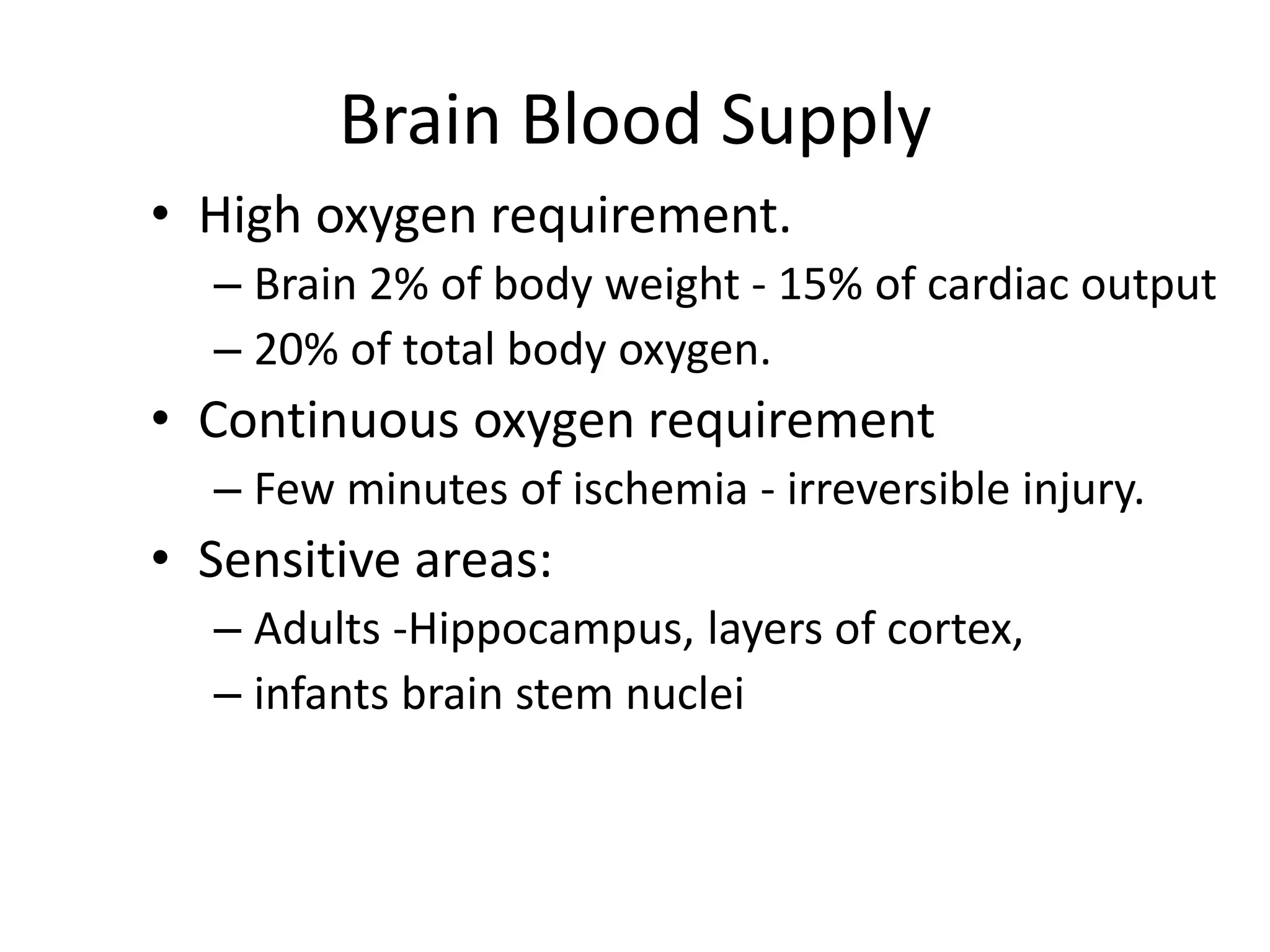 Brain Blood Supply
• High oxygen requirement.
– Brain 2% of body weight - 15% of cardiac output
– 20% of total body oxygen.
• Continuous oxygen requirement
– Few minutes of ischemia - irreversible injury.
• Sensitive areas:
– Adults -Hippocampus, layers of cortex,
– infants brain stem nuclei
 