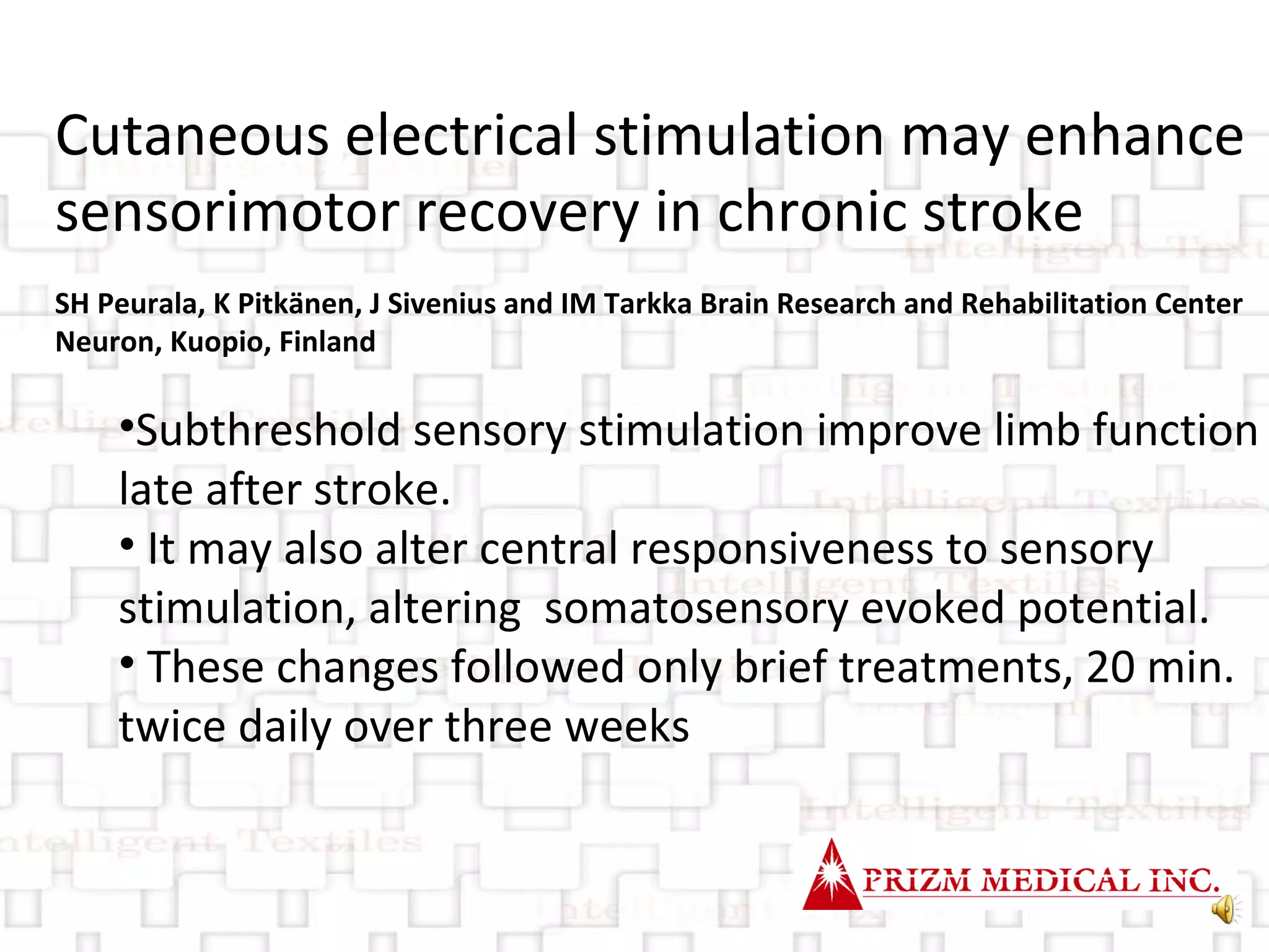 Cutaneous electrical stimulation may enhance sensorimotor recovery in chronic stroke SH Peurala, K Pitkänen, J Sivenius and IM Tarkka Brain Research and Rehabilitation Center Neuron, Kuopio, Finland Subthreshold sensory stimulation improve limb function late after stroke. It may also alter central responsiveness to sensory  stimulation, altering  somatosensory evoked potential. These changes followed only brief treatments, 20 min. twice daily over three weeks 