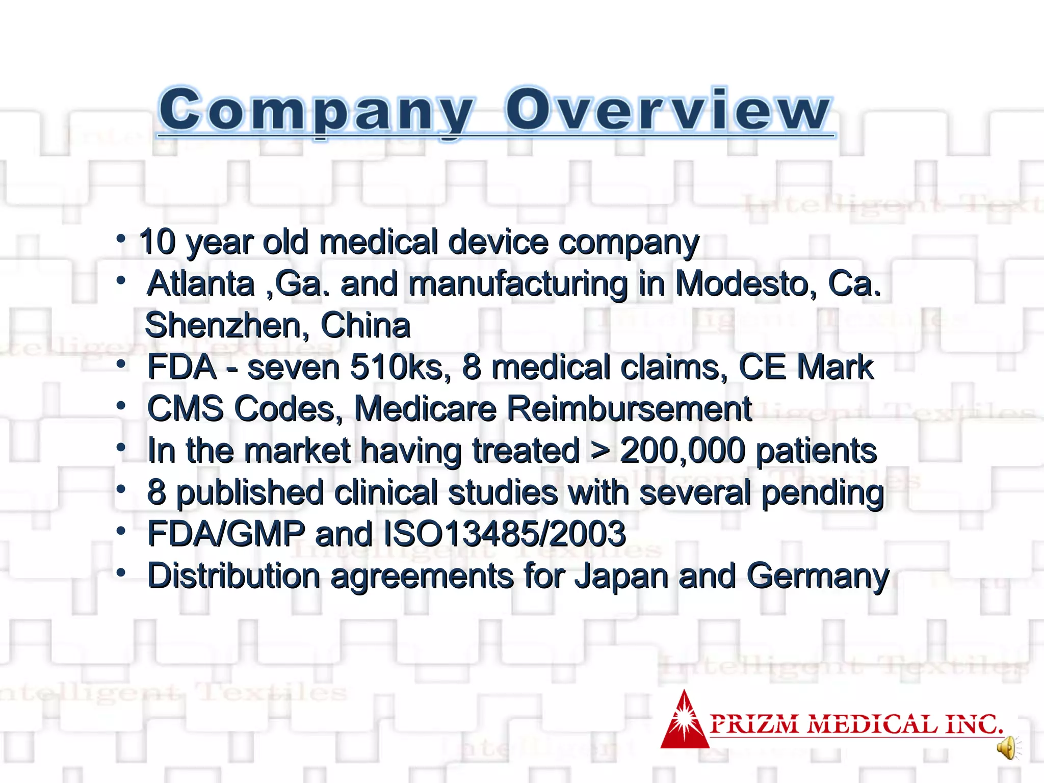 10 year old medical device company Atlanta ,Ga. and manufacturing in Modesto, Ca. Shenzhen, China FDA - seven 510ks, 8 medical claims, CE Mark CMS Codes, Medicare Reimbursement In the market having treated > 200,000 patients 8 published clinical studies with several pending FDA/GMP and ISO13485/2003 Distribution agreements for Japan and Germany 