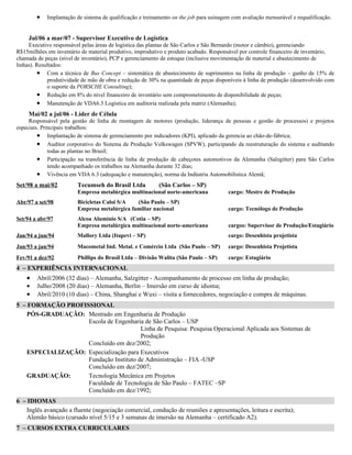 •   Implantação de sistema de qualificação e treinamento on the job para usinagem com avaliação mensurável e requalificação.


     Jul/06 a mar/07 - Supervisor Executivo de Logística
     Executivo responsável pelas áreas de logística das plantas de São Carlos e São Bernardo (motor e câmbio), gerenciando
R$15milhões em inventário de material produtivo, improdutivo e produto acabado. Responsável por controle financeiro de inventário,
chamada de peças (nível de inventário), PCP e gerenciamento de estoque (inclusive movimentação de material e abastecimento de
linhas). Resultados:
         • Com a técnica de Bus Concept – sistemática de abastecimento de suprimentos na linha de produção – ganho de 15% de
             produtividade de mão de obra e redução de 30% na quantidade de peças disponíveis à linha de produção (desenvolvido com
             o suporte da PORSCHE Consulting);
         • Redução em 8% do nível financeiro de inventário sem comprometimento de disponibilidade de peças;
         • Manutenção de VDA6.3 Logística em auditoria realizada pela matriz (Alemanha);
     Mai/02 a jul/06 - Líder de Célula
     Responsável pela gestão de linha de montagem de motores (produção, liderança de pessoas e gestão de processos) e projetos
especiais. Principais trabalhos:
         • Implantação de sistema de gerenciamento por indicadores (KPI), aplicado da gerencia ao chão-de-fábrica;
         • Auditor corporativo do Sistema de Produção Volkswagen (SPVW), participando da reestruturação do sistema e auditando
              todas as plantas no Brasil;
         • Participação na transferência de linha de produção de cabeçotes automotivos da Alemanha (Salzgitter) para São Carlos
              tendo acompanhado os trabalhos na Alemanha durante 32 dias;
         • Vivência em VDA 6.3 (adequação e manutenção), norma da Indústria Automobilística Alemã;
Set/98 a mai/02          Tecumseh do Brasil Ltda           (São Carlos – SP)
                         Empresa metalúrgica multinacional norte-americana              cargo: Mestre de Produção
Abr/97 a set/98          Bicicletas Caloi S/A  (São Paulo – SP)
                         Empresa metalúrgica familiar nacional                          cargo: Tecnólogo de Produção
Set/94 a abr/97          Alcoa Alumínio S/A (Cotia – SP)
                         Empresa metalúrgica multinacional norte-americana              cargos: Supervisor de Produção/Estagiário
Jan/94 a jun/94          Mallory Ltda (Itapevi – SP)                                    cargo: Desenhista projetista
Jan/93 a jan/94          Macometal Ind. Metal. e Comércio Ltda (São Paulo – SP)         cargo: Desenhista Projetista
Fev/91 a dez/92          Phillips do Brasil Ltda – Divisão Walita (São Paulo – SP)      cargo: Estagiário
4 – EXPERIÊNCIA INTERNACIONAL
    •   Abril/2006 (32 dias) – Alemanha, Salzgitter - Acompanhamento de processo em linha de produção;
    •   Julho/2008 (20 dias) – Alemanha, Berlin – Imersão em curso de idioma;
    •   Abril/2010 (10 dias) – China, Shanghai e Wuxi – visita a fornecedores, negociação e compra de máquinas.
5 – FORMAÇÃO PROFISSIONAL
    PÓS-GRADUAÇÃO: Mestrado em Engenharia de Produção
                    Escola de Engenharia de São Carlos – USP
                                        Linha de Pesquisa: Pesquisa Operacional Aplicada aos Sistemas de
                                        Produção
                    Concluído em dez/2002;
    ESPECIALIZAÇÃO: Especialização para Executivos
                    Fundação Instituto de Administração – FIA -USP
                    Concluído em dez/2007;
    GRADUAÇÃO:      Tecnologia Mecânica em Projetos
                    Faculdade de Tecnologia de São Paulo – FATEC –SP
                    Concluído em dez/1992;
6 – IDIOMAS
    Inglês avançado a fluente (negociação comercial, condução de reuniões e apresentações, leitura e escrita);
    Alemão básico (cursado nível 5/15 e 3 semanas de imersão na Alemanha – certificado A2).
7 – CURSOS EXTRA CURRICULARES
 