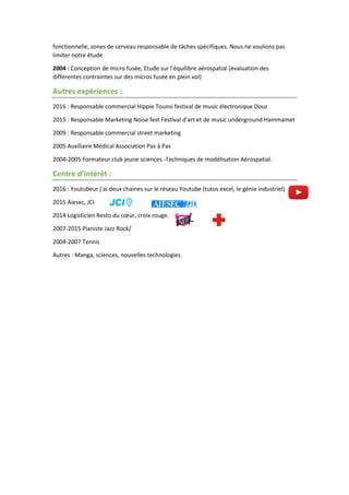 fonctionnelle, zones de cerveau responsable de tâches spécifiques. Nous ne voulions pas
limiter notre étude
2004 : Conception de micro fusée, Etude sur l’équilibre aérospatial (évaluation des
différentes contraintes sur des micros fusée en plein vol)
Autres expériences :
2016 : Responsable commercial Hippie Tounsi festival de music électronique Douz
2015 : Responsable Marketing Noise fest Festival d’art et de music underground Hammamet
2009 : Responsable commercial street marketing
2005 Auxiliaire Médical Association Pas à Pas
2004-2005 Formateur club jeune sciences -Techniques de modélisation Aérospatial.
Centre d’intérêt :
2016 : Youtubeur j’ai deux chaines sur le réseau Youtube (tutos excel, le génie industriel)
2015 Aiesec, JCI
2014 Logisticien Resto du cœur, croix rouge.
2007-2015 Pianiste Jazz Rock/
2004-2007 Tennis
Autres : Manga, sciences, nouvelles technologies
 