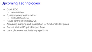 Upcoming Technologies
● Clock ECO
○ setup/hold fixes
● Dynamic power optimization
○ SAIF/VCD/Toggle rate
● Route control in timing ECOs
● Automatic mapping and legalization for functional ECO gates
● Robust Minimal Physical Impact flows
● Local placement re-clustering algorithms
 