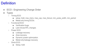 Definition
● ECO - Engineering Change Order
● Types
○ Timing ECO
■ setup, hold, max_trans, max_cap, max_fanout, min_pulse_width, min_period
■ Metal only timing ECOs
○ Functional ECO
■ Verification bugs
■ Last minute RTL changes
○ Power ECO
■ Leakage recovery
■ Area recovery
■ Dynamic power optimization
■ Metal only leakage recovery
○ Clock ECO
■ Setup, hold
 