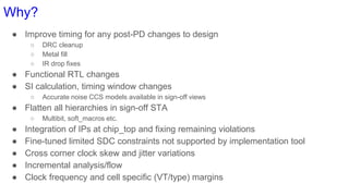 Why?
● Improve timing for any post-PD changes to design
○ DRC cleanup
○ Metal fill
○ IR drop fixes
● Functional RTL changes
● SI calculation, timing window changes
○ Accurate noise CCS models available in sign-off views
● Flatten all hierarchies in sign-off STA
○ Multibit, soft_macros etc.
● Integration of IPs at chip_top and fixing remaining violations
● Fine-tuned limited SDC constraints not supported by implementation tool
● Cross corner clock skew and jitter variations
● Incremental analysis/flow
● Clock frequency and cell specific (VT/type) margins
 
