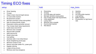 Timing ECO fixes
setup hold max_trans
● Driver Upsizing
● Vt-swap
● Swap to lower channel length devices
● on-route buffer-insertion
● Re-placement (cluster)
● Net layer promotion (using route guides)
● Nets re-routing (shorter routes)
● Redundant inverter pair/buffer removal
● Flop vt-swap (lower setup requirement)
● Useful skew (clock ECO)
● Minimize clock crosstalk
● Remove data crosstalk
● NDR (remove SI)
● Shield critical nets
● load splitting
● downsize cells in non-critical fanout
● Route straightening (avoid jogs)
● Minimize number of vias
● Reduce clock jitter (better PLL, power grid)
● Register retiming
● 2-sigma timing corners
● Minimize clock tree divergence
● Downsizing
● Vt-swap
● On-route delay cell insertion
● Net layer demotion (route guides)
● Flop vt-swap (lower hold requirement)
● Clock adjustment
● Lockup latch
● Minimize clock crosstalk
● Dummy load insertion
● Net detours
● Upsizing
● Vt-swap
● On-route buffer-insertion
● Load splitting
● Buffer insertion
● SI prevention on high fanout
nets
 