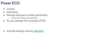 Power ECO
● vt-swap
● downsizing
● Remove redundant inverter pairs/buffers
○ Preserve timing across scenarios
● fix_eco_leakage from synopsys (PTSI)
● Example leakage recovery algorithm
 