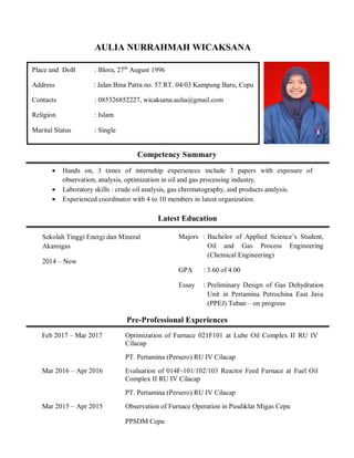 AULIA NURRAHMAH WICAKSANA
Competency Summary
 Hands on, 3 times of internship experiences include 3 papers with exposure of
observation, analysis, optimization in oil and gas processing industry.
 Laboratory skills : crude oil analysis, gas chromatography, and products analysis.
 Experienced coordinator with 4 to 10 members in latest organization.
Latest Education
Pre-Professional Experiences
Place and DoB : Blora, 27th
August 1996
Address : Jalan Bina Patra no. 57 RT. 04/03 Kampung Baru, Cepu
Contacts : 085326852227, wicaksana.aulia@gmail.com
Religion : Islam
Marital Status : Single
Sekolah Tinggi Energi dan Mineral
Akamigas
2014 – Now
Majors : Bachelor of Applied Science’s Student,
Oil and Gas Process Engineering
(Chemical Engineering)
GPA : 3.60 of 4.00
Essay : Preliminary Design of Gas Dehydration
Unit in Pertamina Petrochina East Java
(PPEJ) Tuban – on progress
Feb 2017 – Mar 2017 Optimization of Furnace 021F101 at Lube Oil Complex II RU IV
Cilacap
PT. Pertamina (Persero) RU IV Cilacap
Mar 2016 – Apr 2016 Evaluation of 014F-101/102/103 Reactor Feed Furnace at Fuel Oil
Complex II RU IV Cilacap
PT. Pertamina (Persero) RU IV Cilacap
Mar 2015 – Apr 2015 Observation of Furnace Operation in Pusdiklat Migas Cepu
PPSDM Cepu
 